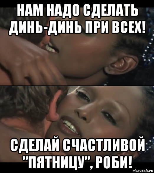 нам надо сделать динь-динь при всех! сделай счастливой "пятницу", роби!