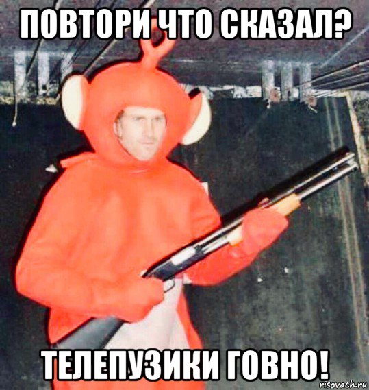 повтори что сказал? телепузики говно!