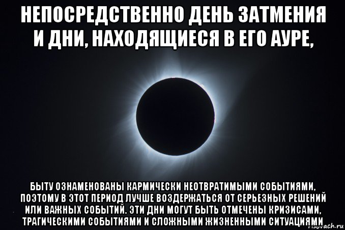 непосредственно день затмения и дни, находящиеся в его ауре, быту ознаменованы кармически неотвратимыми событиями, поэтому в этот период лучше воздержаться от серьезных решений или важных событий. эти дни могут быть отмечены кризисами, трагическими событиями и сложными жизненными ситуациями