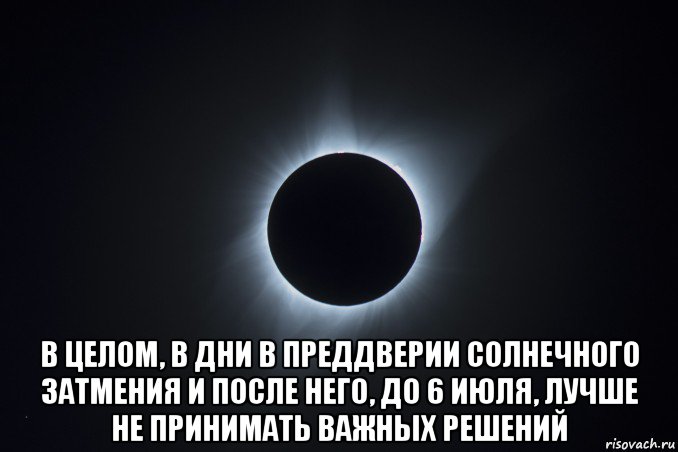  в целом, в дни в преддверии солнечного затмения и после него, до 6 июля, лучше не принимать важных решений
