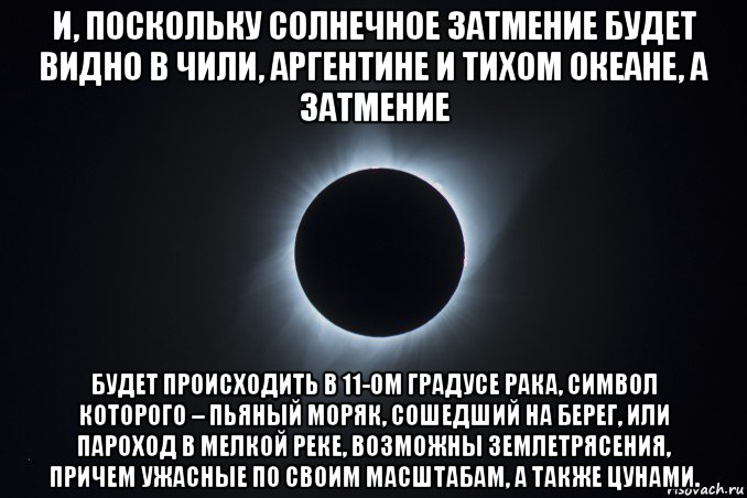 и, поскольку солнечное затмение будет видно в чили, аргентине и тихом океане, а затмение будет происходить в 11-ом градусе рака, символ которого – пьяный моряк, сошедший на берег, или пароход в мелкой реке, возможны землетрясения, причем ужасные по своим масштабам, а также цунами.