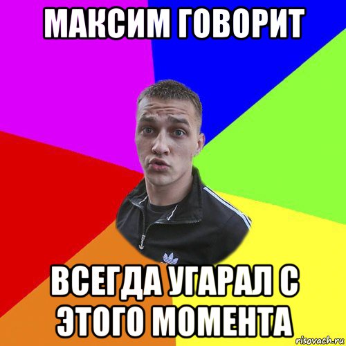максим говорит всегда угарал с этого момента