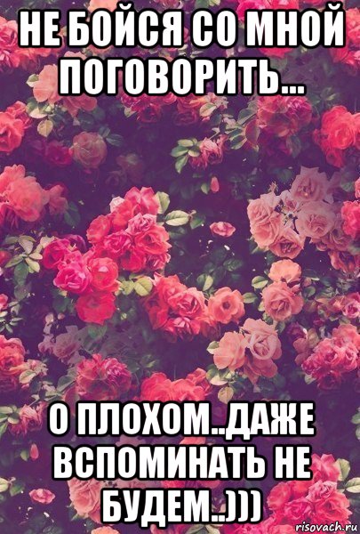 не бойся со мной поговорить... о плохом..даже вспоминать не будем..)))