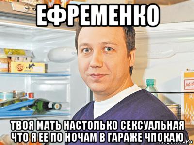 ефременко твоя мать настолько сексуальная что я ее по ночам в гараже чпокаю