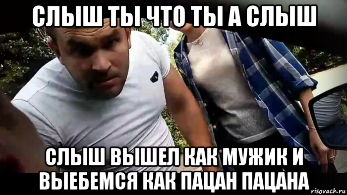 слыш ты что ты а слыш слыш вышел как мужик и выебемся как пацан пацана