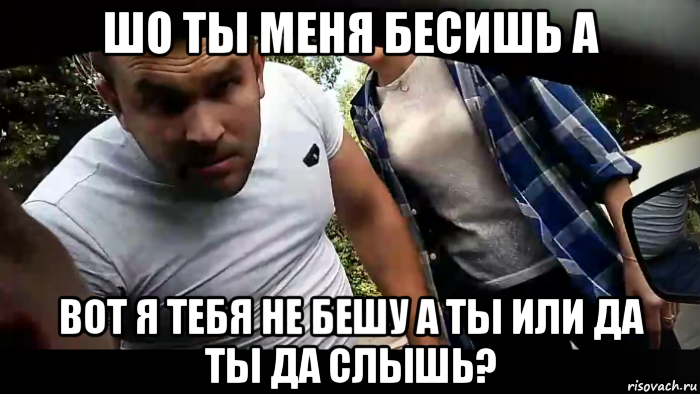 шо ты меня бесишь а вот я тебя не бешу а ты или да ты да слышь?