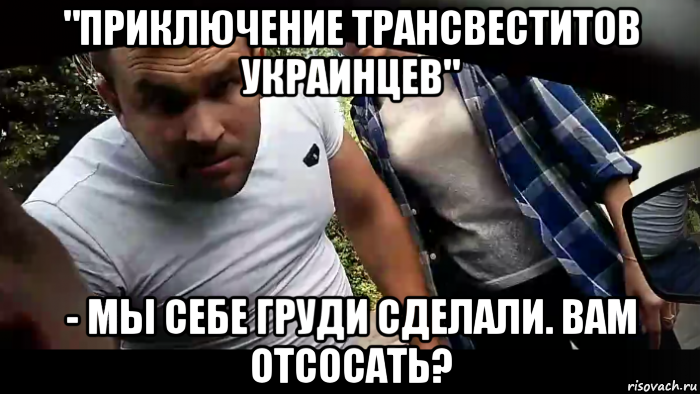 "приключение трансвеститов украинцев" - мы себе груди сделали. вам отсосать?