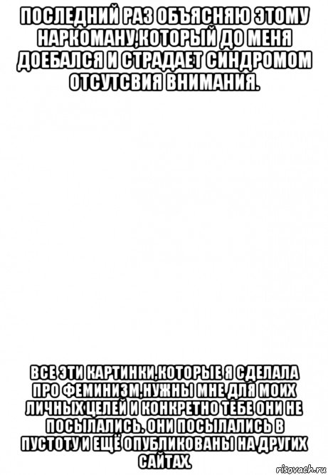 последний раз объясняю этому наркоману,который до меня доебался и страдает синдромом отсутсвия внимания. все эти картинки,которые я сделала про феминизм,нужны мне для моих личных целей и конкретно тебе они не посылались. они посылались в пустоту и ещё опубликованы на других сайтах.