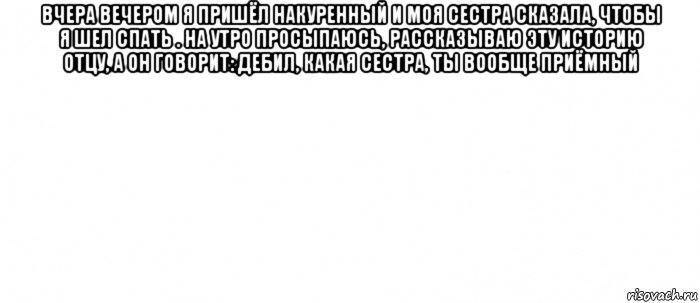 вчера вечером я пришёл накуренный и моя сестра сказала, чтобы я шел спать . на утро просыпаюсь, рассказываю эту историю отцу, а он говорит: дебил, какая сестра, ты вообще приёмный , Мем Белый ФОН