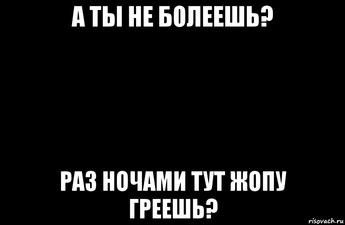 а ты не болеешь? раз ночами тут жопу греешь?