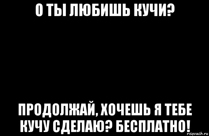 о ты любишь кучи? продолжай, хочешь я тебе кучу сделаю? бесплатно!