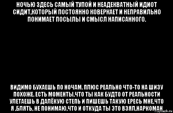 ночью здесь самый тупой и неадекватный идиот сидит,который постоянно коверкает и неправильно понимает посылы и смысл написанного. видимо бухаешь по ночам. плюс реально что-то на шизу похоже. есть моменты,что ты как будто от реальности улетаешь в далёкую степь и пишешь такую ересь мне,что я ,блять, не понимаю,что и откуда ты это взял,наркоман