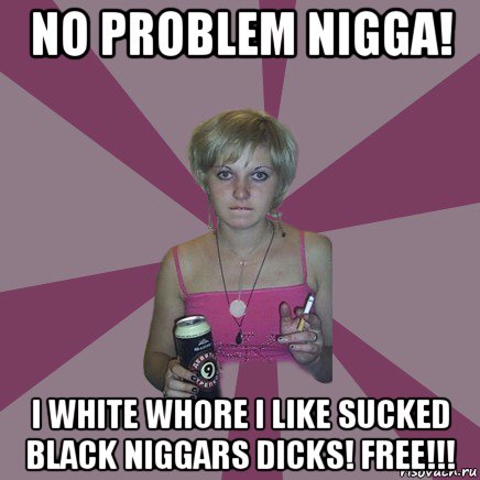 no problem nigga! i white whore i like sucked black niggars dicks! free!!!, Мем Чотка мала