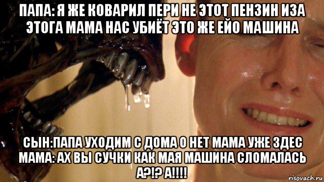 папа: я же коварил пери не этот пензин иза этога мама нас убиёт это же ейо машина сын:папа уходим с дома о нет мама уже здес мама: ах вы сучки как мая машина сломалась а?!? а!!!!