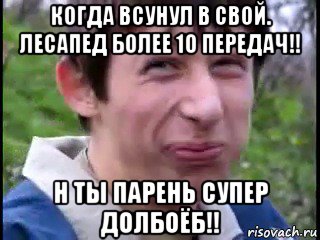 когда всунул в свой. лесапед более 10 передач!! н ты парень супер долбоёб!!