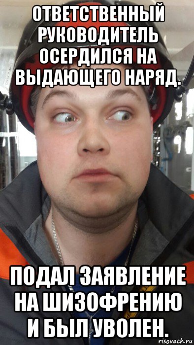ответственный руководитель осердился на выдающего наряд. подал заявление на шизофрению и был уволен.