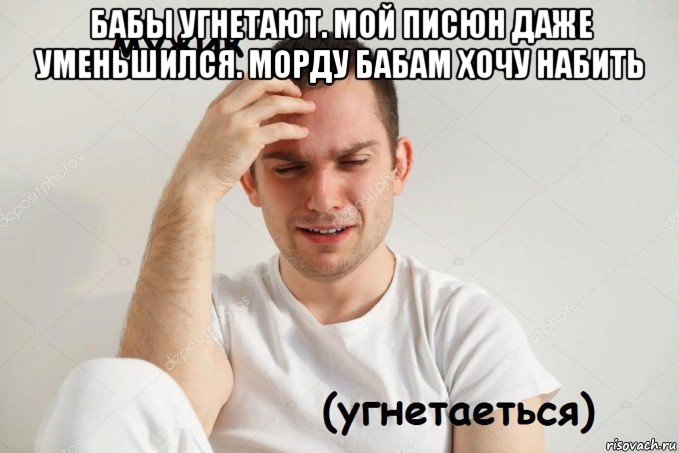 бабы угнетают. мой писюн даже уменьшился. морду бабам хочу набить 