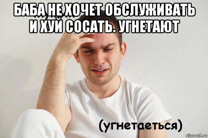 баба не хочет обслуживать и хуй сосать. угнетают 