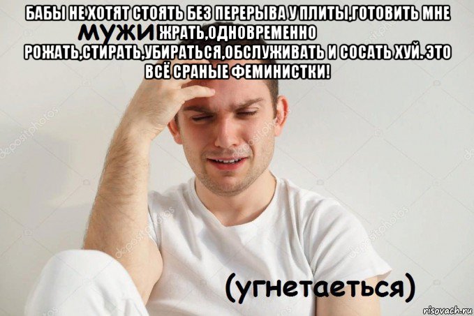 бабы не хотят стоять без перерыва у плиты,готовить мне жрать,одновременно рожать,стирать,убираться,обслуживать и сосать хуй. это всё сраные феминистки! 