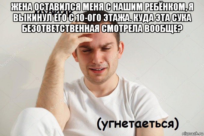 жена оставился меня с нашим ребёнком, я выкинул его с 10-ого этажа. куда эта сука безответственная смотрела вообще? 