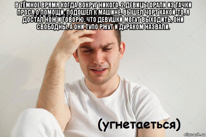 в тёмное врямя когда вокруг никого, 2 девицы орали из тачки прося о помощи, подошел к машине, вышел чорт какой-то, я достал нож и говорю, что девушки могут выходить, они свободны, а они тупо ржут и дураком назвали. 