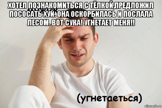 хотел познакомиться с тёлкой,предложил пососать хуй. она оскорбилась и послала лесом. вот сука! угнетает меня!! 