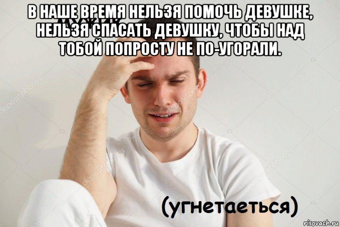 в наше время нельзя помочь девушке, нельзя спасать девушку, чтобы над тобой попросту не по-угорали. 