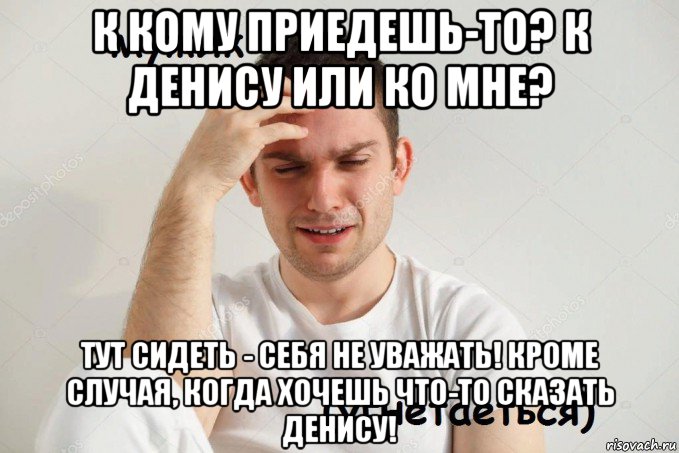 к кому приедешь-то? к денису или ко мне? тут сидеть - себя не уважать! кроме случая, когда хочешь что-то сказать денису!