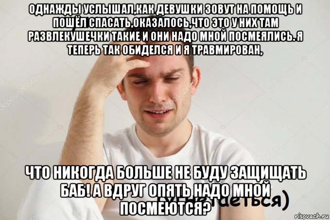 однажды услышал,как девушки зовут на помощь и пошёл спасать,оказалось,что это у них там развлекушечки такие и они надо мной посмеялись. я теперь так обиделся и я травмирован, что никогда больше не буду защищать баб! а вдруг опять надо мной посмеются?