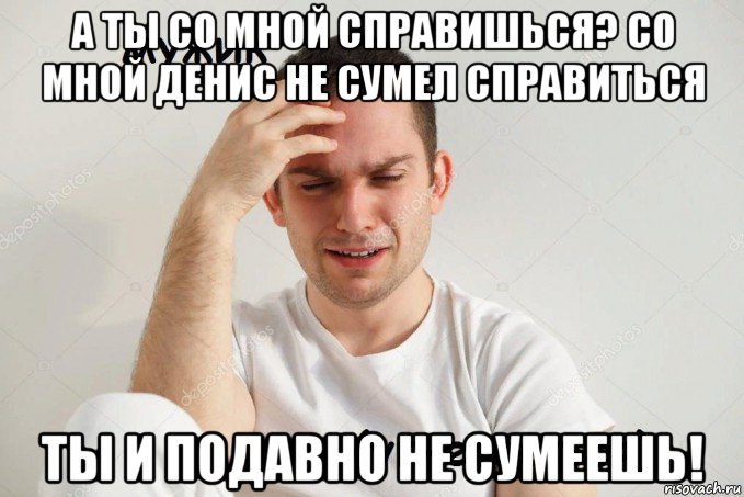 а ты со мной справишься? со мной денис не сумел справиться ты и подавно не сумеешь!