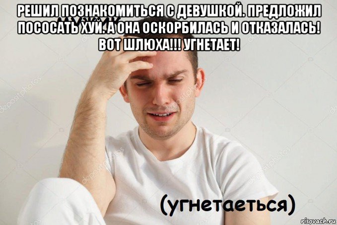 решил познакомиться с девушкой. предложил пососать хуй. а она оскорбилась и отказалась! вот шлюха!!! угнетает! 