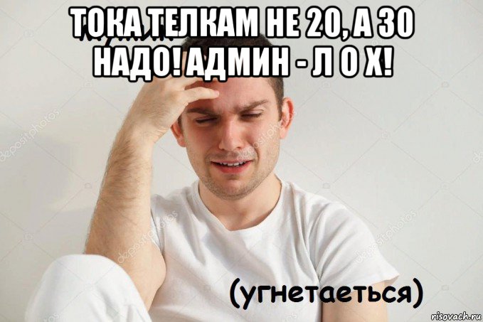тока телкам не 20, а 30 надо! админ - л о х! 