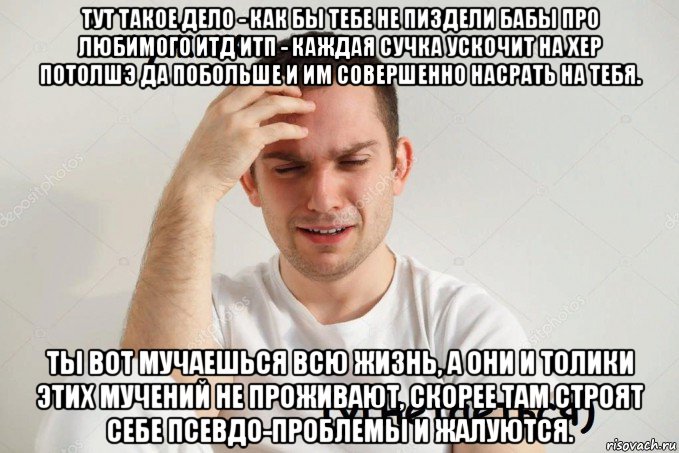 тут такое дело - как бы тебе не пиздели бабы про любимого итд итп - каждая сучка ускочит на хер потолшэ да побольше и им совершенно насрать на тебя. ты вот мучаешься всю жизнь, а они и толики этих мучений не проживают, скорее там строят себе псевдо-проблемы и жалуются.