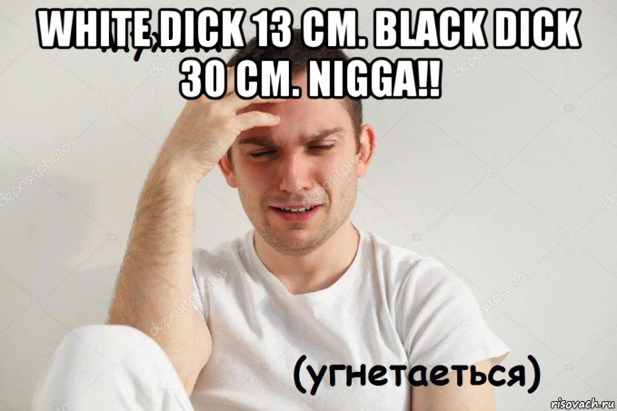 white dick 13 cm. black dick 30 cm. nigga!! 