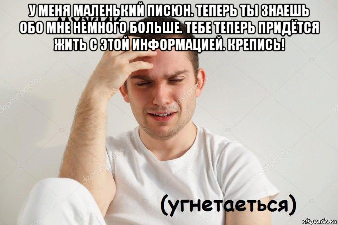 у меня маленький писюн. теперь ты знаешь обо мне немного больше. тебе теперь придётся жить с этой информацией. крепись! 