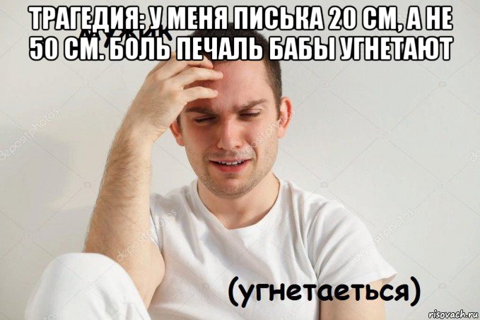 трагедия: у меня писька 20 см, а не 50 см. боль печаль бабы угнетают 