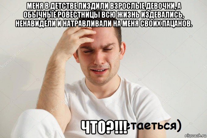 меня в детстве пиздили взрослые девочки, а обычные ровестницы всю жизнь издевались, ненавидели и натравливали на меня своих пацанов. что?!!!