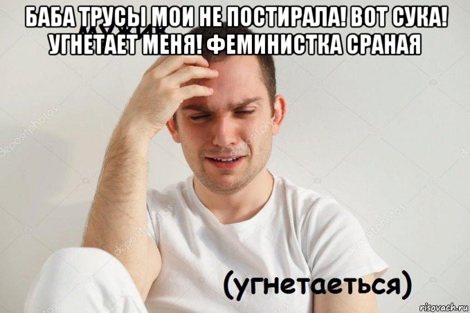 баба трусы мои не постирала! вот сука! угнетает меня! феминистка сраная 