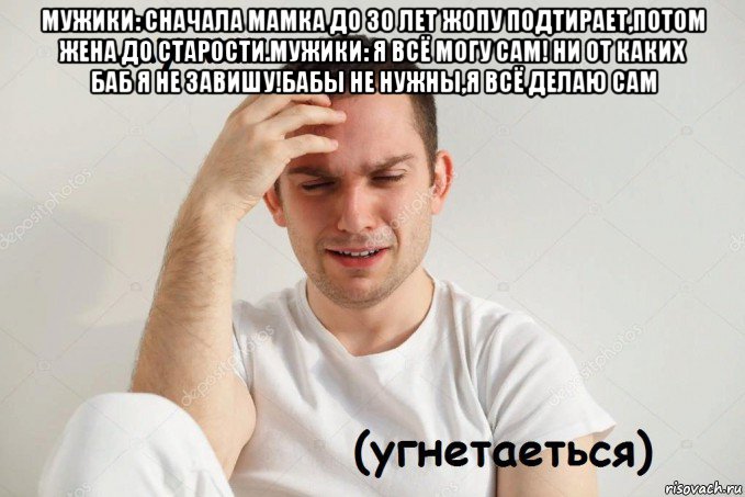 мужики: сначала мамка до 30 лет жопу подтирает,потом жена до старости.мужики: я всё могу сам! ни от каких баб я не завишу!бабы не нужны,я всё делаю сам 