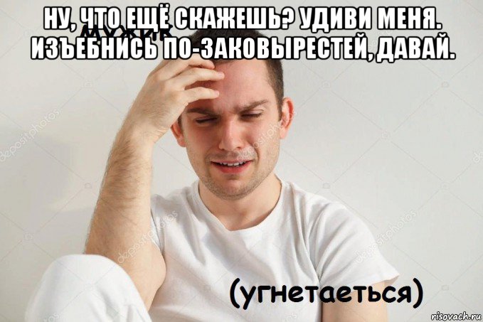 ну, что ещё скажешь? удиви меня. изъебнись по-заковырестей, давай. 