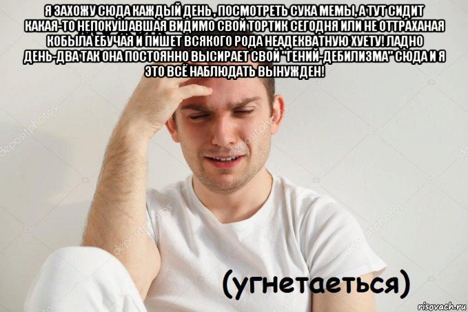 я захожу сюда каждый день , посмотреть сука мемы, а тут сидит какая-то непокушавшая видимо свой тортик сегодня или не оттраханая кобыла ебучая и пишет всякого рода неадекватную хуету! ладно день-два так она постоянно высирает свой "гений-дебилизма" сюда и я это всё наблюдать вынужден! 
