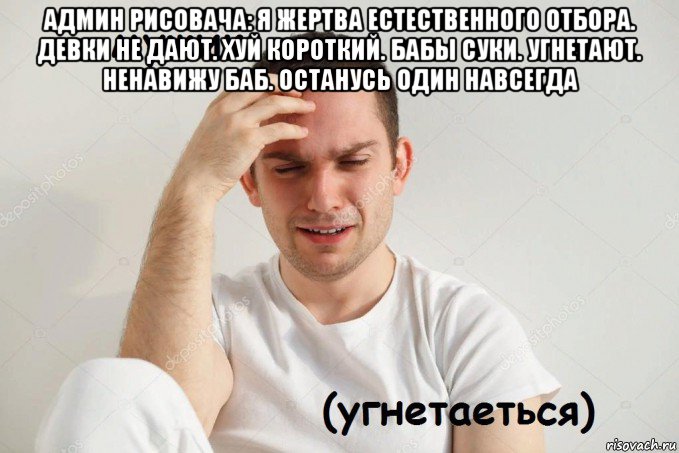 админ рисовача: я жертва естественного отбора. девки не дают. хуй короткий. бабы суки. угнетают. ненавижу баб. останусь один навсегда 