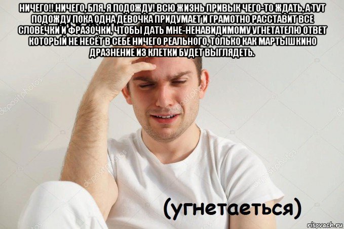 ничего!! ничего, бля, я подожду! всю жизнь привык чего-то ждать, а тут подожду пока одна девочка придумает и грамотно расставит все словечки и фразочки, чтобы дать мне-ненавидимому угнетателю ответ который не несёт в себе ничего реального, только как мартышкино дразнение из клетки будет выглядеть. 