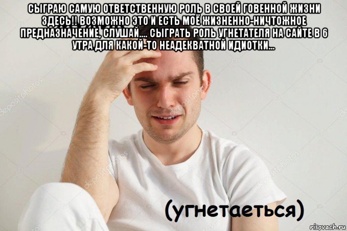 сыграю самую ответственную роль в своей говенной жизни здесь!! возможно это и есть моё жизненно-ничтожное предназначение, слушай.... сыграть роль угнетателя на сайте в 6 утра для какой-то неадекватной идиотки... 