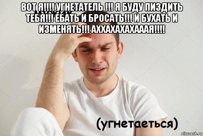 вот я!!!! угнетатель !!! я буду пиздить тебя!!! ебать и бросать!!! и бухать и изменять!!! аххахахахааая!!!! 