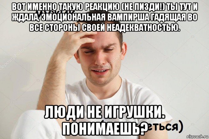 вот именно такую реакцию (не пизди!) ты тут и ждала, эмоциональная вампирша гадящая во все стороны своей неадекватностью. люди не игрушки. понимаешь?