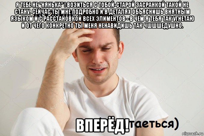я тебе не "нянька" ! возиться с тобой-старой засранкой такой не стану. сейчас ты мне подробно и в деталях объяснишь внятным языком и с расстановкой всех элиментов - в чём я тебя так угнетаю и от чего конкретно ты меня ненавидишь так чшшшедушно. вперёд!