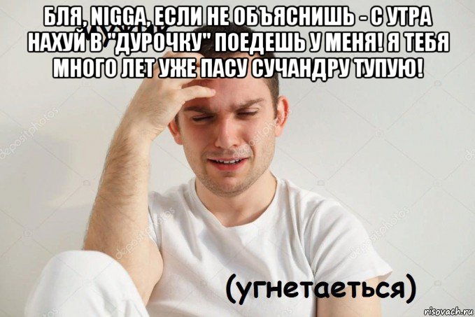 бля, nigga, если не объяснишь - с утра нахуй в "дурочку" поедешь у меня! я тебя много лет уже пасу сучандру тупую! 