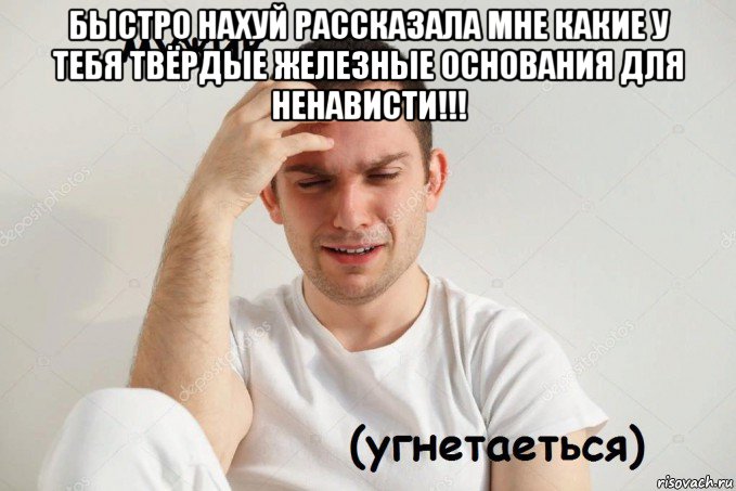 быстро нахуй рассказала мне какие у тебя твёрдые железные основания для ненависти!!! 
