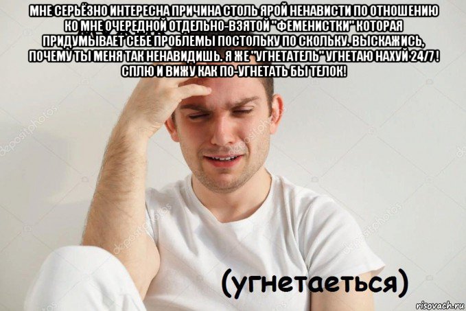 мне серьёзно интересна причина столь ярой ненависти по отношению ко мне очередной отдельно-взятой "феменистки" которая придумывает себе проблемы постольку по скольку. выскажись, почему ты меня так ненавидишь. я же "угнетатель" угнетаю нахуй 24/7 ! сплю и вижу как по-угнетать бы телок! 